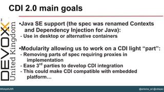 @antoine_sd @cdispec#AdoptAJSR
•Java SE support (the spec was renamed Contexts
and Dependency Injection for Java):
- Use in desktop or alternative containers
•Modularity allowing us to work on a CDI light “part”:
- Removing parts of spec requiring proxies in
implementation
- Ease 3rd
parties to develop CDI integration
- This could make CDI compatible with embedded
platform…
CDI 2.0 main goals
 