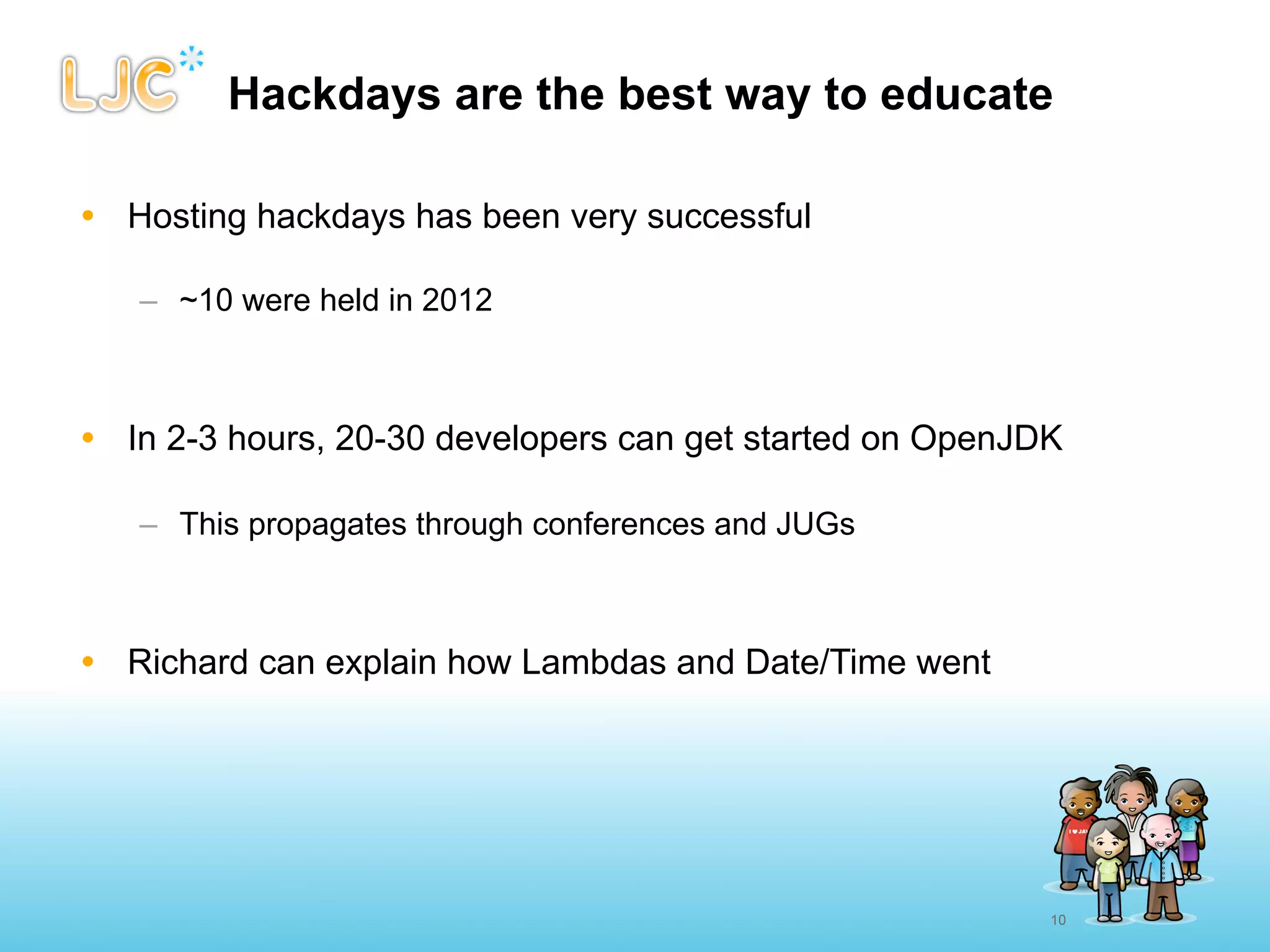 Hackdays are the best way to educate

• Hosting hackdays has been very successful

   – ~10 were held in 2012



• In 2-3 hours, 20-30 developers can get started on OpenJDK

   – This propagates through conferences and JUGs



• Richard can explain how Lambdas and Date/Time went




                                                          10
 
