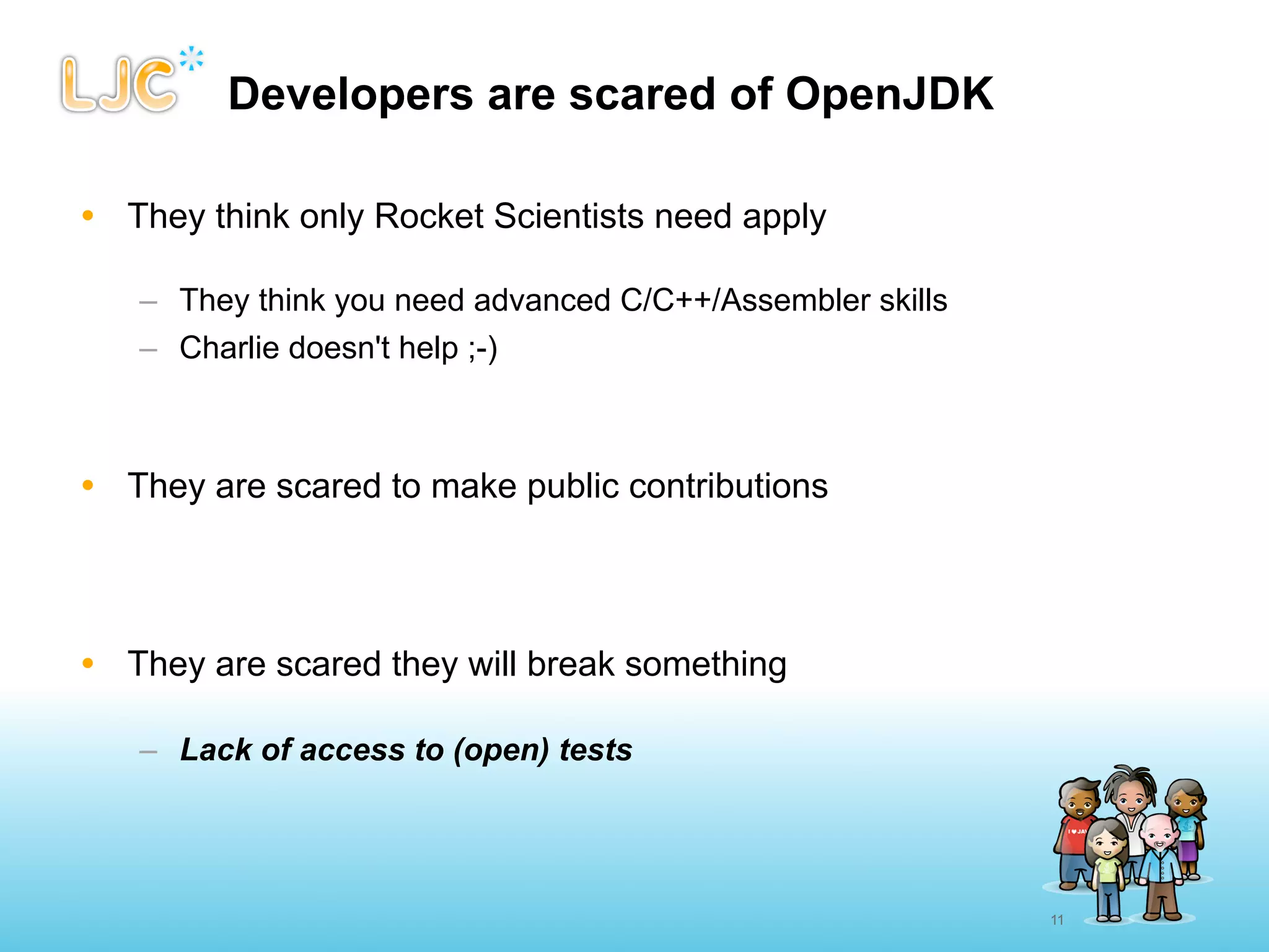 Developers are scared of OpenJDK

• They think only Rocket Scientists need apply

   – They think you need advanced C/C++/Assembler skills
   – Charlie doesn't help ;-)



• They are scared to make public contributions




• They are scared they will break something

   – Lack of access to (open) tests




                                                           11
 