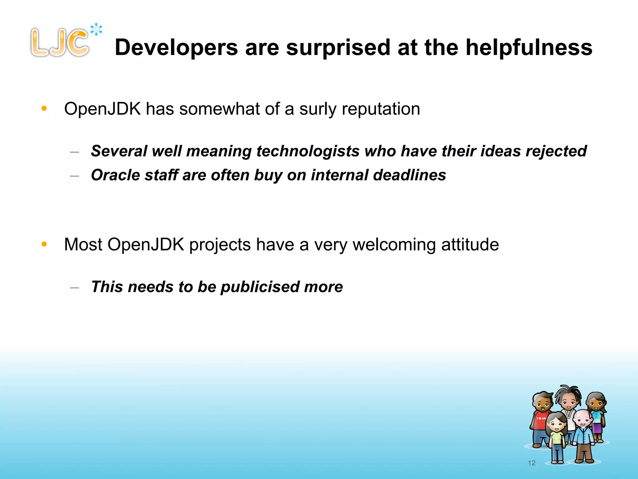 Developers are surprised at the helpfulness

• OpenJDK has somewhat of a surly reputation

   – Several well meaning technologists who have their ideas rejected
   – Oracle staff are often buy on internal deadlines



• Most OpenJDK projects have a very welcoming attitude

   – This needs to be publicised more




                                                             12
 