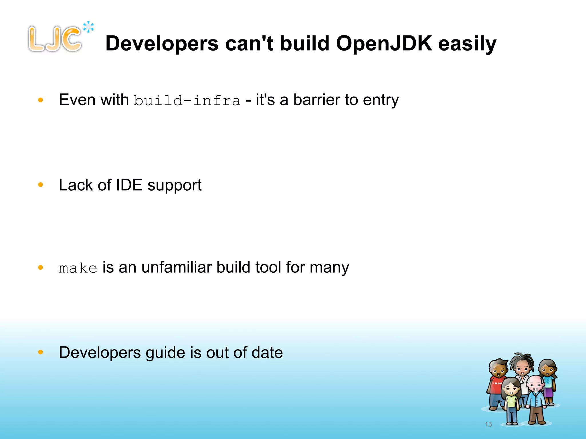 Developers can't build OpenJDK easily

• Even with build-infra - it's a barrier to entry




• Lack of IDE support




• make is an unfamiliar build tool for many




• Developers guide is out of date



                                                    13
 