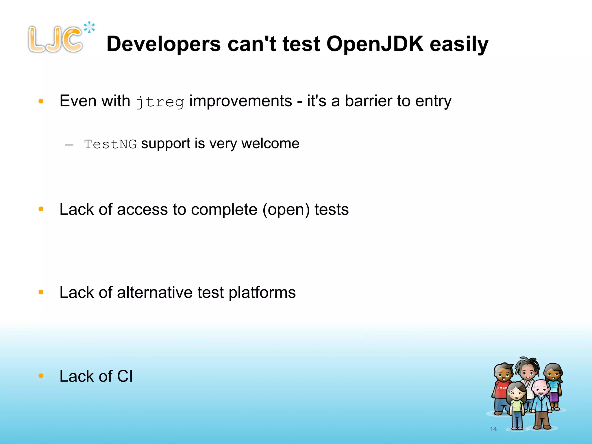 Developers can't test OpenJDK easily

• Even with jtreg improvements - it's a barrier to entry

   – TestNG support is very welcome



• Lack of access to complete (open) tests




• Lack of alternative test platforms




• Lack of CI


                                                           14
 