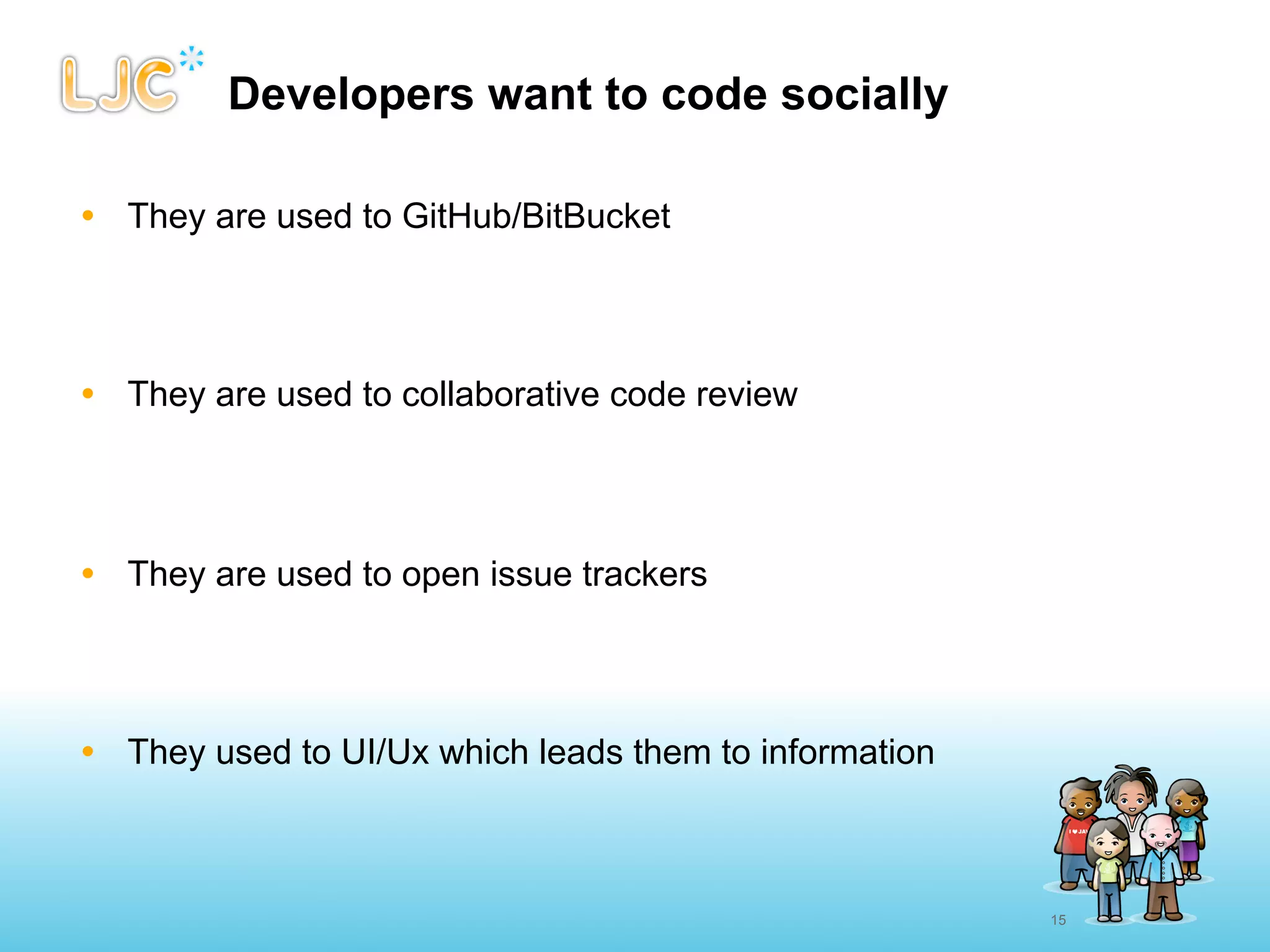 Developers want to code socially

• They are used to GitHub/BitBucket




• They are used to collaborative code review




• They are used to open issue trackers




• They used to UI/Ux which leads them to information



                                                       15
 