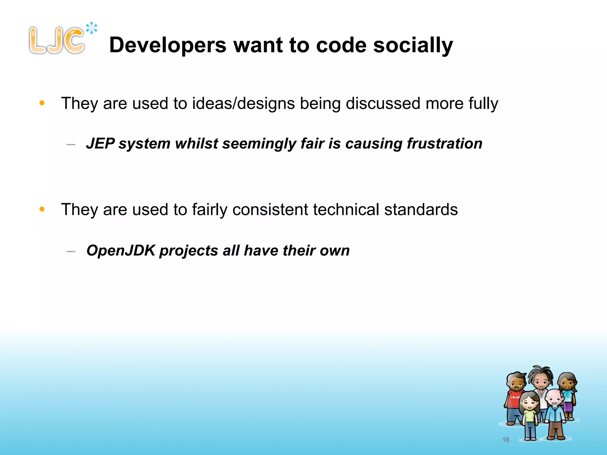 Developers want to code socially

• They are used to ideas/designs being discussed more fully

   – JEP system whilst seemingly fair is causing frustration



• They are used to fairly consistent technical standards

   – OpenJDK projects all have their own




                                                               16
 