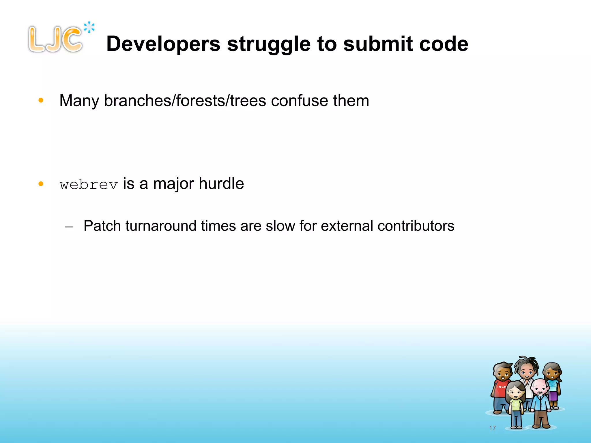 Developers struggle to submit code

• Many branches/forests/trees confuse them




• webrev is a major hurdle

   – Patch turnaround times are slow for external contributors




                                                                 17
 