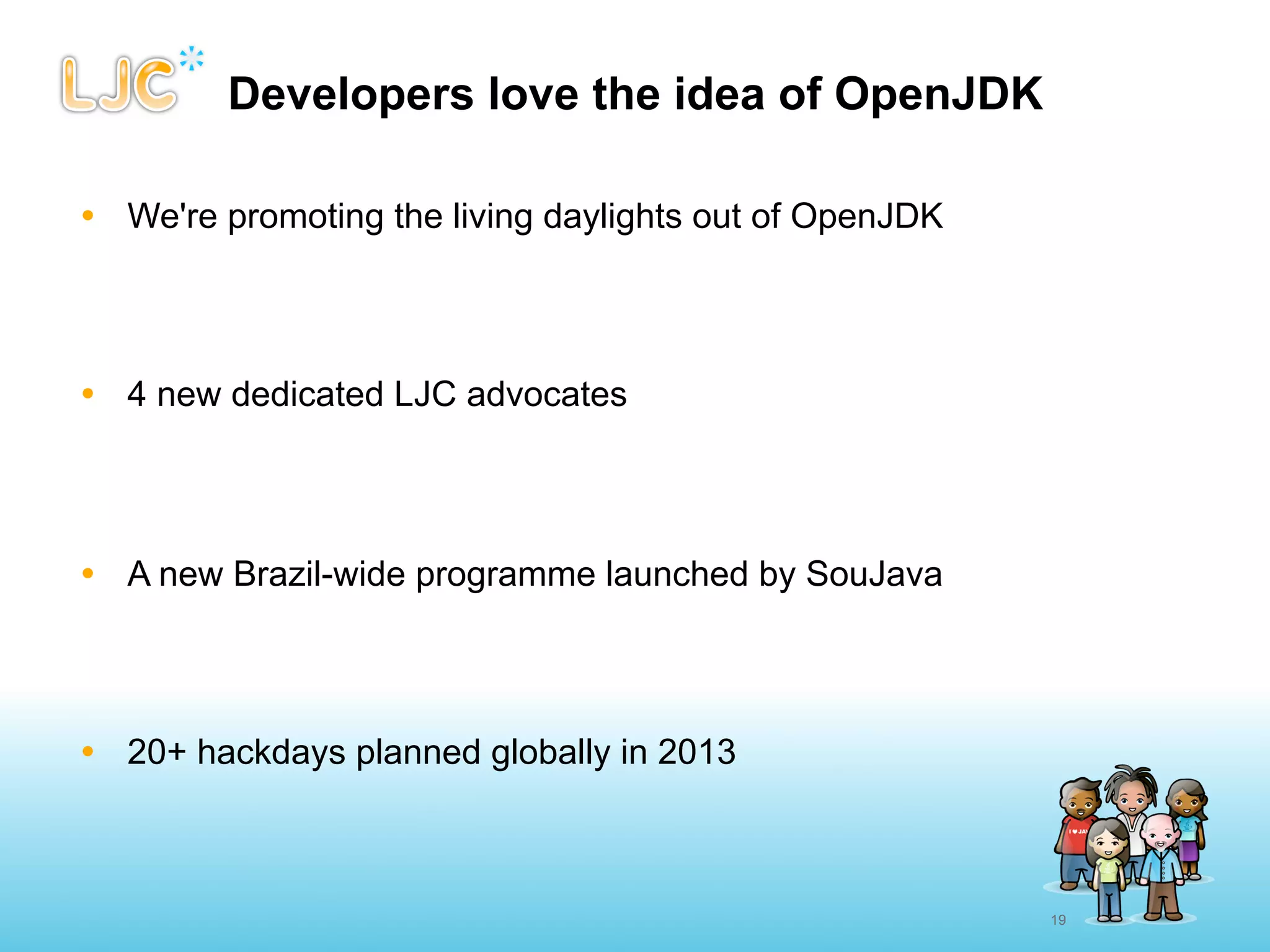 Developers love the idea of OpenJDK

• We're promoting the living daylights out of OpenJDK




• 4 new dedicated LJC advocates




• A new Brazil-wide programme launched by SouJava




• 20+ hackdays planned globally in 2013



                                                        19
 
