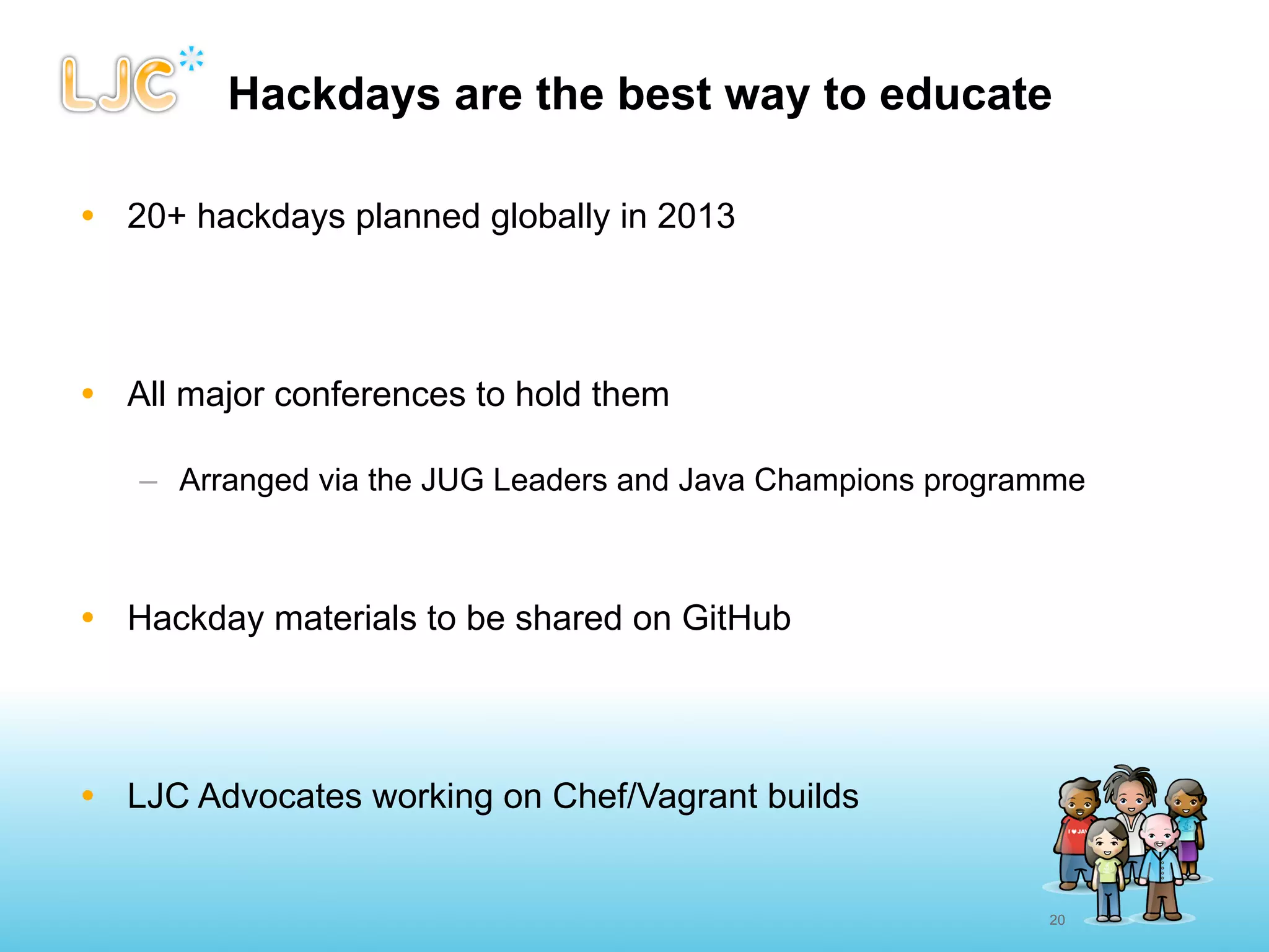 Hackdays are the best way to educate

• 20+ hackdays planned globally in 2013




• All major conferences to hold them

   – Arranged via the JUG Leaders and Java Champions programme



• Hackday materials to be shared on GitHub




• LJC Advocates working on Chef/Vagrant builds


                                                           20
 