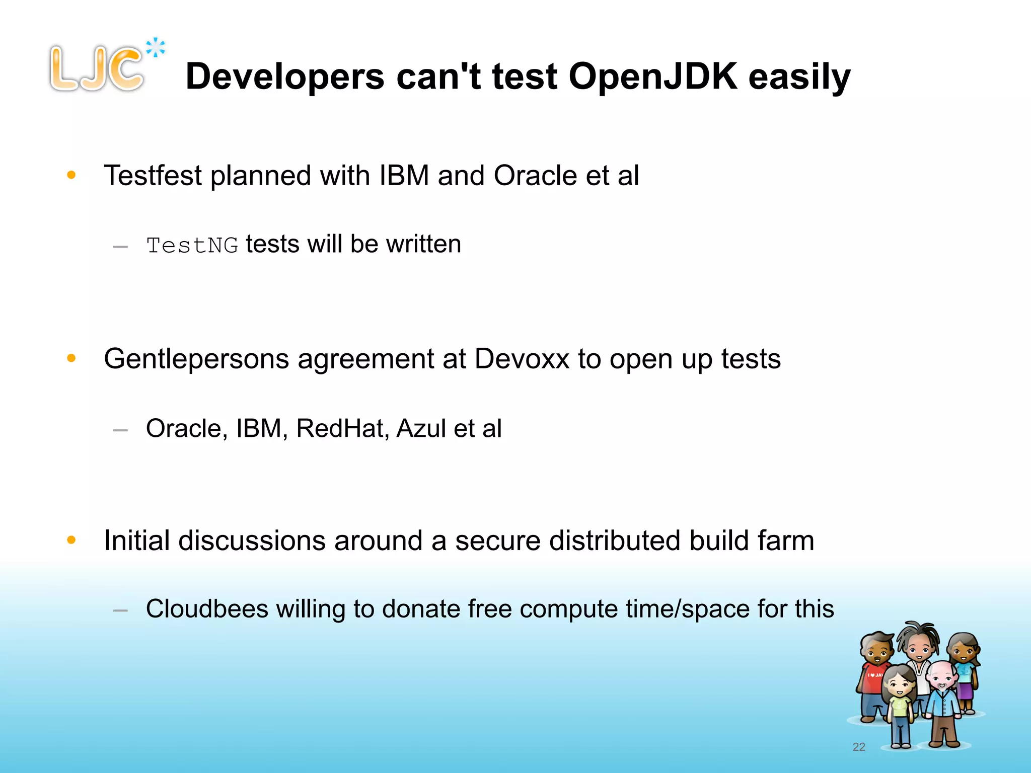Developers can't test OpenJDK easily

• Testfest planned with IBM and Oracle et al

   – TestNG tests will be written



• Gentlepersons agreement at Devoxx to open up tests

   – Oracle, IBM, RedHat, Azul et al



• Initial discussions around a secure distributed build farm

   – Cloudbees willing to donate free compute time/space for this




                                                                    22
 