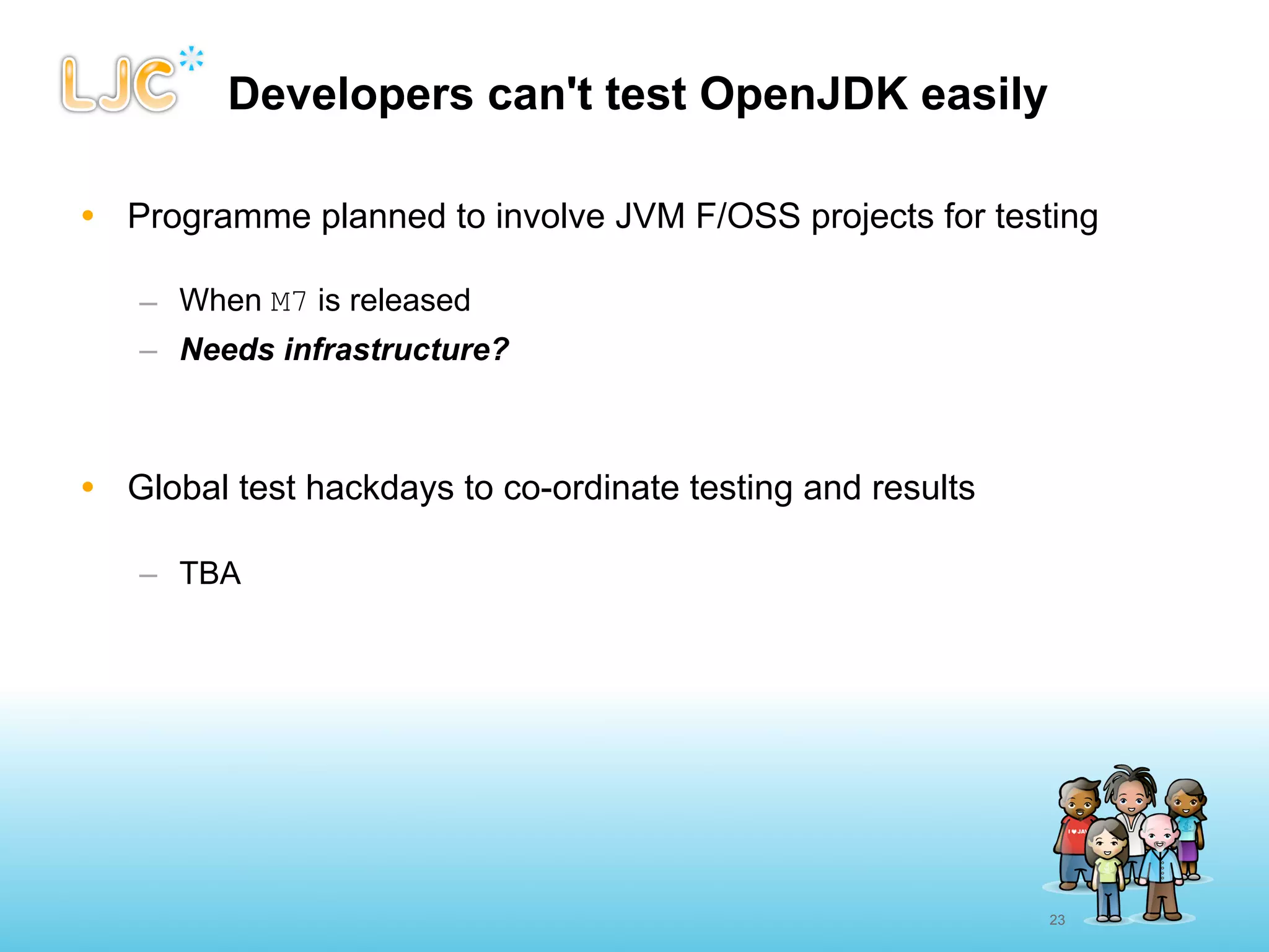 Developers can't test OpenJDK easily

• Programme planned to involve JVM F/OSS projects for testing

   – When M7 is released
   – Needs infrastructure?



• Global test hackdays to co-ordinate testing and results

   – TBA




                                                            23
 