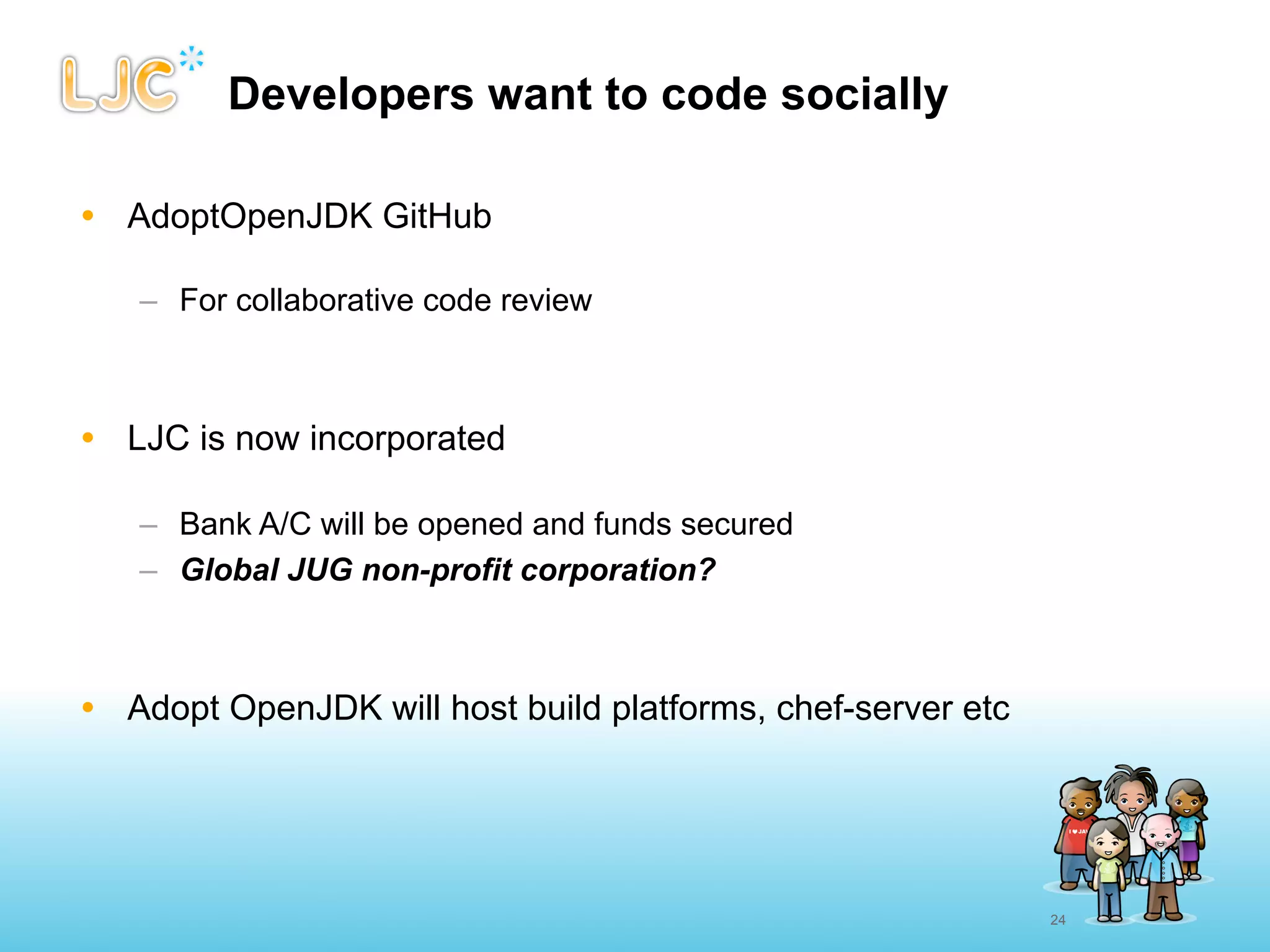 Developers want to code socially

• AdoptOpenJDK GitHub

   – For collaborative code review



• LJC is now incorporated

   – Bank A/C will be opened and funds secured
   – Global JUG non-profit corporation?



• Adopt OpenJDK will host build platforms, chef-server etc




                                                             24
 