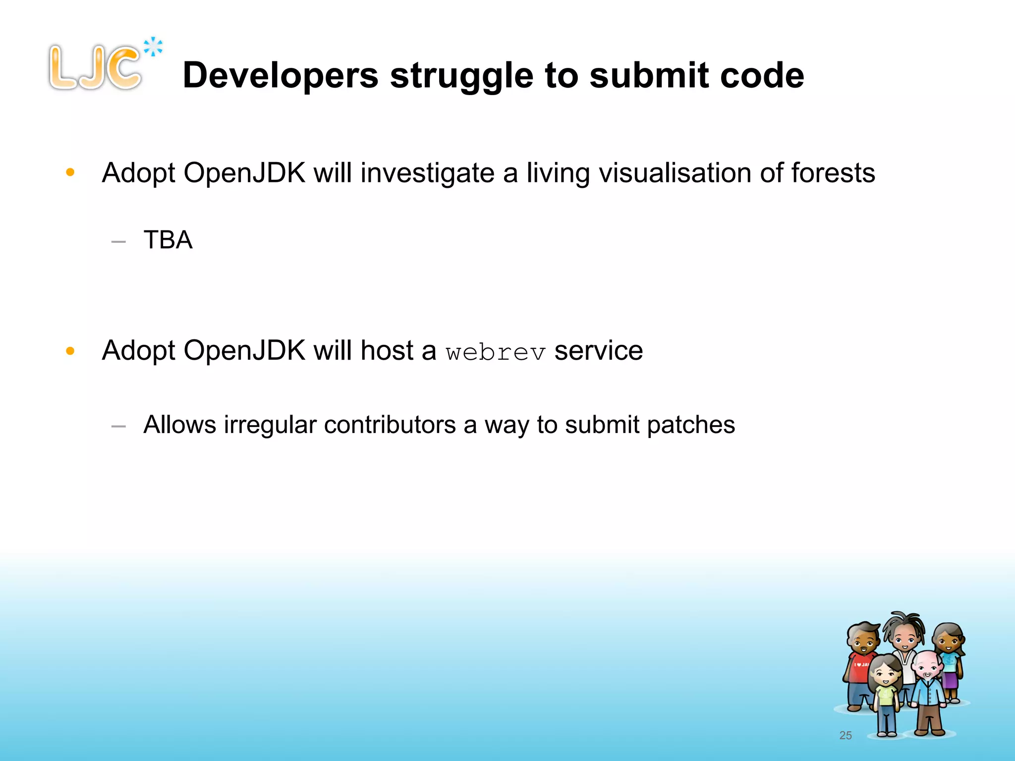 Developers struggle to submit code

• Adopt OpenJDK will investigate a living visualisation of forests

   – TBA



• Adopt OpenJDK will host a webrev service

   – Allows irregular contributors a way to submit patches




                                                               25
 