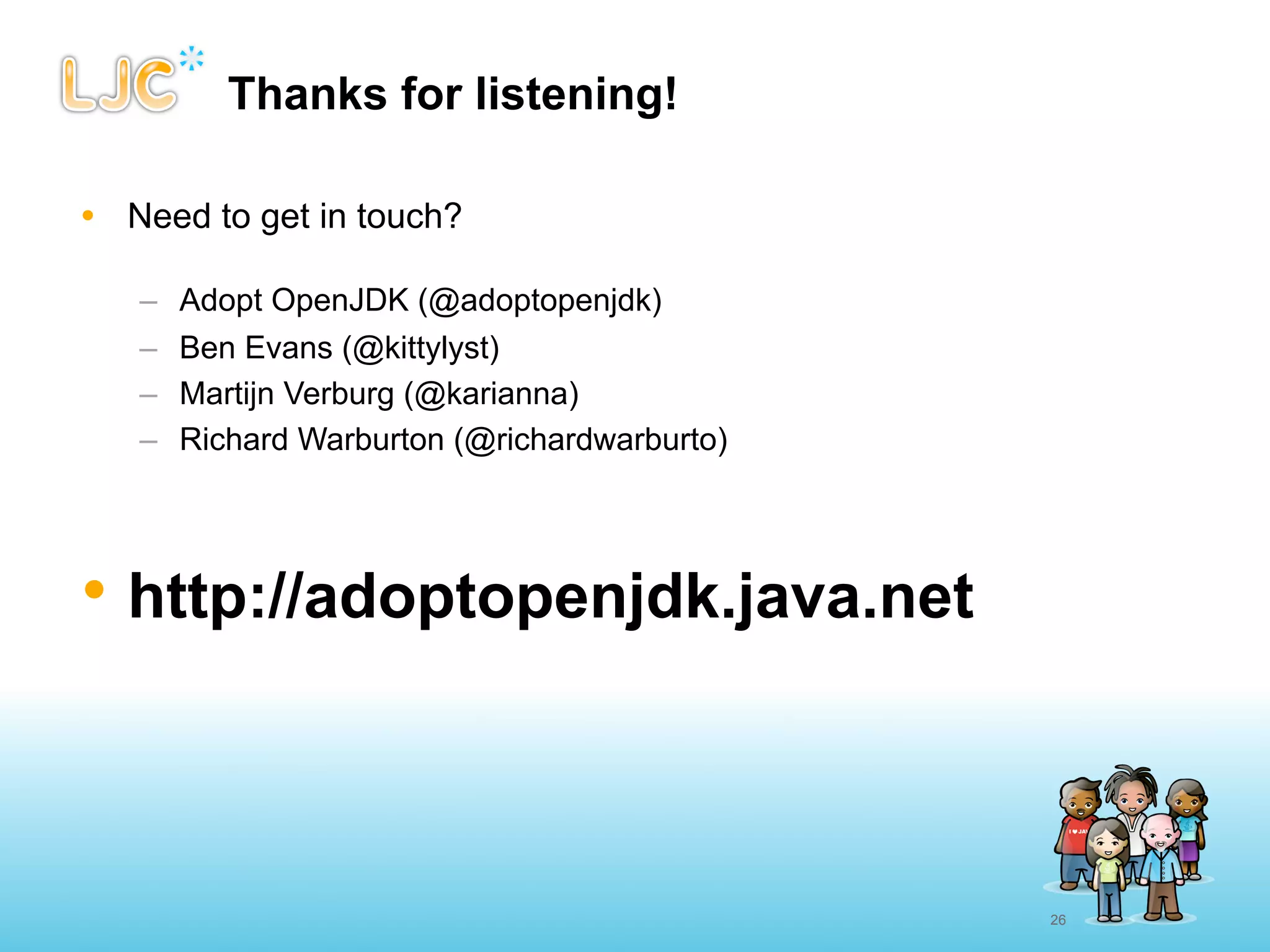 Thanks for listening!

• Need to get in touch?

   –   Adopt OpenJDK (@adoptopenjdk)
   –   Ben Evans (@kittylyst)
   –   Martijn Verburg (@karianna)
   –   Richard Warburton (@richardwarburto)




• http://adoptopenjdk.java.net



                                              26
 