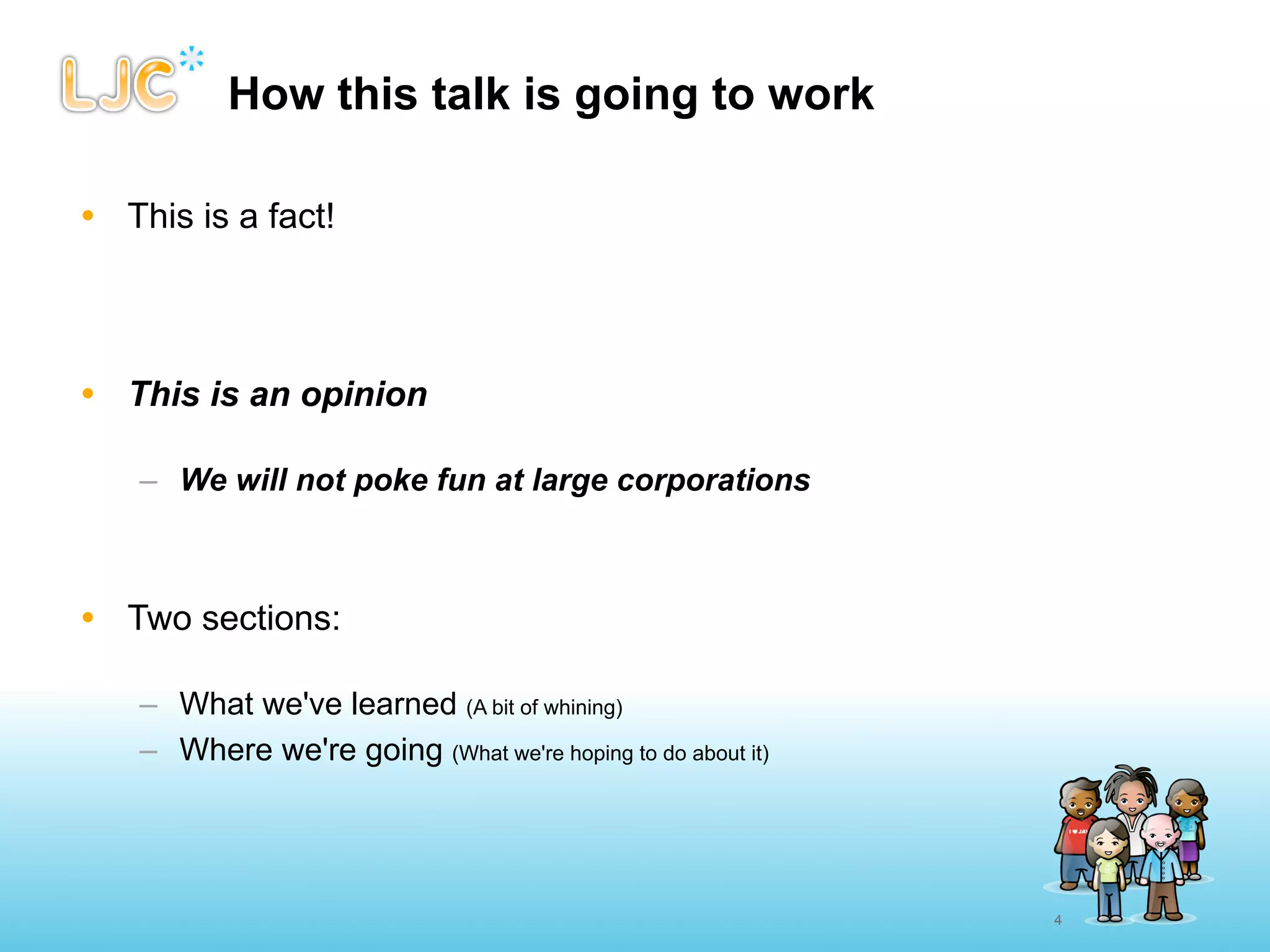 How this talk is going to work

• This is a fact!




• This is an opinion

   – We will not poke fun at large corporations



• Two sections:

   – What we've learned (A bit of whining)
   – Where we're going (What we're hoping to do about it)




                                                            4
 
