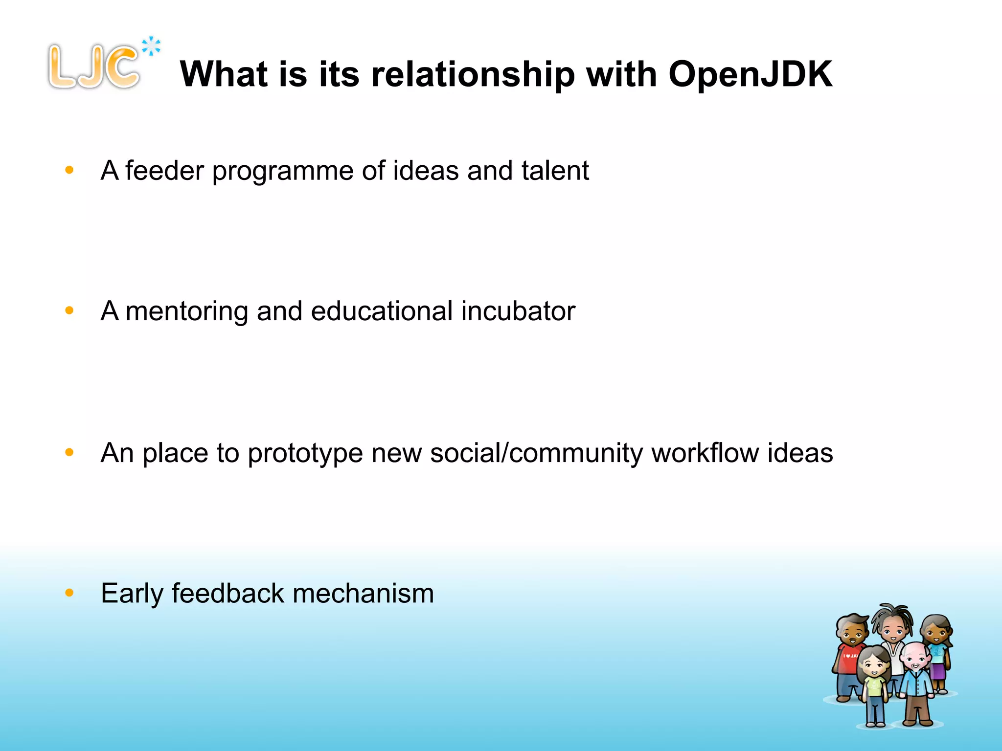 What is its relationship with OpenJDK

• A feeder programme of ideas and talent




• A mentoring and educational incubator




• An place to prototype new social/community workflow ideas




• Early feedback mechanism
 