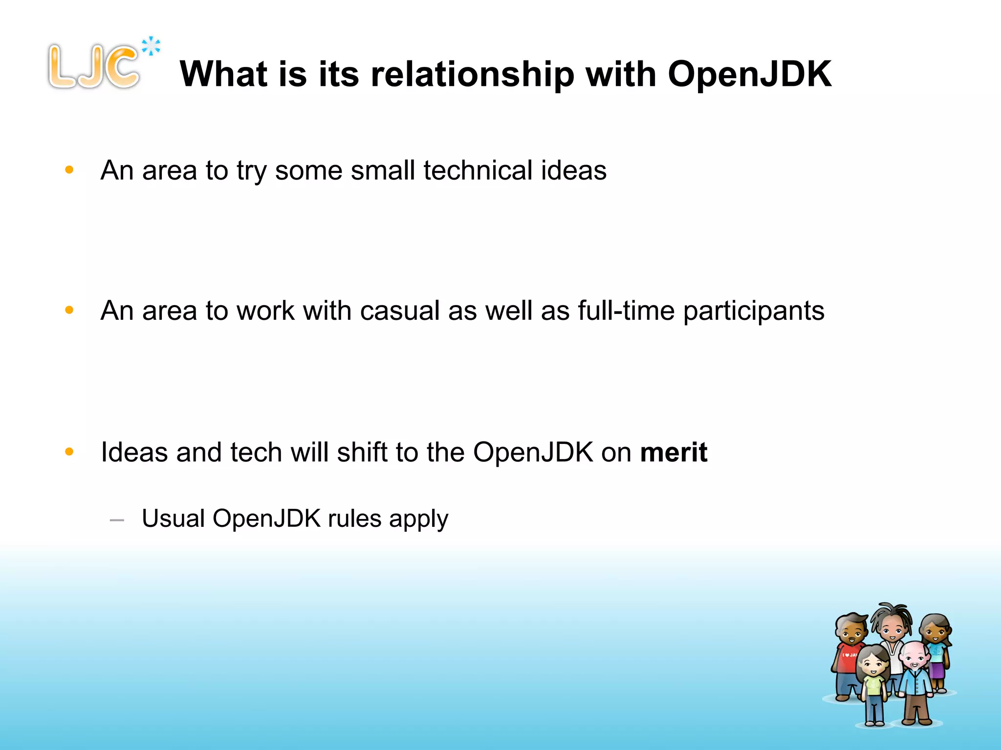 What is its relationship with OpenJDK

• An area to try some small technical ideas




• An area to work with casual as well as full-time participants




• Ideas and tech will shift to the OpenJDK on merit

   – Usual OpenJDK rules apply
 