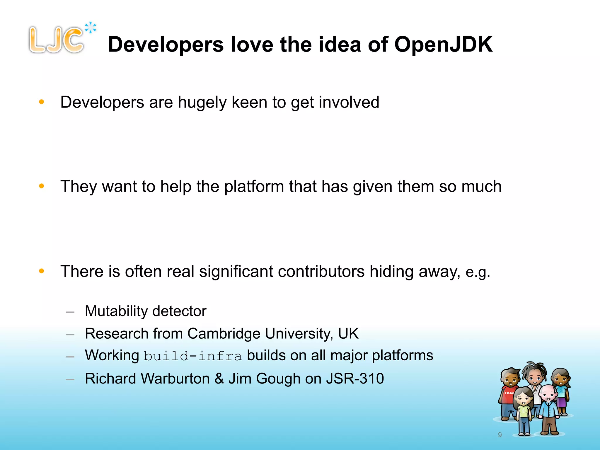 Developers love the idea of OpenJDK

• Developers are hugely keen to get involved




• They want to help the platform that has given them so much




• There is often real significant contributors hiding away, e.g.

    – Mutability detector
    – Research from Cambridge University, UK
    – Working build-infra builds on all major platforms
    – Richard Warburton & Jim Gough on JSR-310


                                                                   9
 