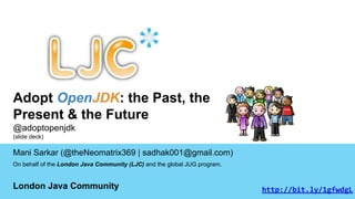 Adopt OpenJDK: the Past, the 
Present & the Future 
@adoptopenjdk 
(slide deck) 
Mani Sarkar (@theNeomatrix369 | sadhak001@gmail.com) 
On behalf of the London Java Community (LJC) and the global JUG program. 
London Java Community http://bit.ly/1gfwdgL 
 
