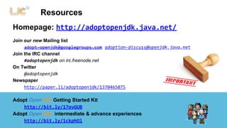 Resources 
Homepage: http://adoptopenjdk.java.net/ 
Join our new Mailing list 
adopt-openjdk@googlegroups.com adoption-discuss@openjdk.java.net 
Join the IRC channel 
#adoptopenjdk on irc.freenode.net 
On Twitter 
@adoptopenjdk 
Newspaper 
http://paper.li/adoptopenjdk/1370465075 
Adopt OpenJDK Getting Started Kit 
http://bit.ly/17ovGUB 
Adopt OpenJDK intermediate & advance experiences 
http://bit.ly/1ckphOl 
 