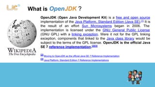 What is OpenJDK ? 
OpenJDK (Open Java Development Kit) is a free and open source 
implementation of the Java Platform, Standard Edition (Java SE).[1] It is 
the result of an effort Sun Microsystems began in 2006. The 
implementation is licensed under the GNU General Public License 
(GNU GPL) with a linking exception. Were it not for the GPL linking 
exception, components that linked to the Java class library would be 
subject to the terms of the GPL license. OpenJDK is the official Java 
SE 7 reference implementation.[2][3] 
[2] Moving to OpenJDK as the official Java SE 7 Reference Implementation 
[3] Java Platform, Standard Edition 7 Reference Implementations 
 
