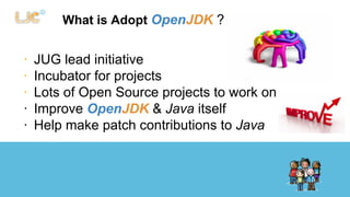 What is Adopt OpenJDK ? 
∙ JUG lead initiative 
∙ Incubator for projects 
∙ Lots of Open Source projects to work on 
∙ Improve OpenJDK & Java itself 
∙ Help make patch contributions to Java 
 