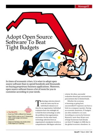 ManageIT




Adopt Open Source
Software To Beat
Tight Budgets




In times of economic crises, it is wiser to adopt open
source software than to spend hundreds and thousands
on buying proprietary business applications. Moreover,
open source software leaves a lot of room for you to
customise according to your needs.
                                                                                           criteria. Yet often, successful
                                                                                           evaluation doesn’t get converted into
                                                                                           procurement due to limited funds.



                                                    T
                                                            echnology selection doesn’t        Whether the economy
                                                            work the same way for an       is booming or going bust,
                                                            individual evaluator as it     uncontrolled IT expenses can burn a
                                                    does for an organisation. Individual   hole in a company’s pocket. During
                                                    evaluators burn the midnight oil       an economic downturn, IT budgets
>> Key BenefITs                                     to find the best technology to solve   are often slashed to cut costs.
	 Know	how	FOSS	is	different	from	freeware
                                                    the problems that organisations        According to a survey by Forrester
	 Adopt	FOSS	to	scale	up	your	IT	infrastructure	
   within	a	lower	budget,	and	enhance	              encounter. On the other hand,          Research, more than 40 per cent
   productivity	                                    technology selection from an           of large businesses had already
	 Check	out	interesting	case	studies	where	        organisation’s standpoint involves a   cut their IT budgets in 2008 due to
   FOSS	helped	cut	IT	spending
                                                    comprehensive 360 degree selection     the global economic slowdown. In



                                                                                                       BenefIT   /   March 2009   /   23
 
