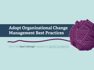 Adopt Organizational Change Management Best Practices
Don’t let bad change happen to good projects.
You are starting a project or program that will depend on users and stakeholders to give up their old
way of doing things. In some cases change will force people to become novices again, leading to lost
productivity and added stress.
IT projects are justified because they will make money, save money, or make people happier, etc.
Without managing organizational change, IT might get the project done, but fail to achieve the intended
benefits.
Organizational change must be planned in advance and managed through all project phases.
Organizational change management must be embedded as a key aspect throughout the project, not
merely a set of tactics added to execution phases.
Agility and continuous improvement are good, but can degenerate into volatility if change isn’t
managed properly. People will perceive change to be volatile and undesirable if their expectations aren’t
managed through communications and engagement planning.
Failures in change management would typically be foreseen if only the project/change manager has
considered the full range of impact. Instead we hear, “I hadn’t thought of the multiple time zones as an
issue”, “we didn’t realize that the pricing was different in the west”, etc.
Resistance to change is commonly provided by people who are upset about not being involved in the
communication. Missed opportunities are the same: they usually could have been provided easily had
somebody known in time.
Project and change management has traditionally focused on a defensive posture because organizations
so often fail to mitigate risk. Good change managers also watch for opportunities to improve and exploit
the outcomes of the change.
Change is an ongoing process. Your approach to managing change should be continually refined to keep
up with changes in technology, corporate strategy, and people involved.
 