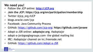 We need you!
❑ Follow the JCP online: http://JCP.org
❑ Join the JCP: https://jcp.org/en/participation/membership
❑ Twitter @jcp_org #JCP
❑ blogs.oracle.com/jcp
❑ Facebook: Java Community Process
❑ GitHub: https://github.com/jcp-org; https://github.com/javaee
❑ Adopt-a-JSR online: adoptajsr.org. #adoptajsr
❑ adopt-a-jsr@googlegroups.com- the global mailing list
❑ IRC: #adoptajsr channel on irc.freenode.net
❑ GitHub: https://github.com/Adopt-a-JSR
 