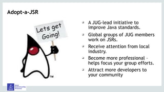 Adopt-a-JSR
❑ A JUG-lead initiative to
improve Java standards.
❑ Global groups of JUG members
work on JSRs.
❑ Receive attention from local
industry.
❑ Become more professional –
helps focus your group efforts.
❑ Attract more developers to
your community
 