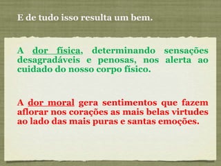 E de tudo isso resulta um bem. A  dor física , determinando sensações desagradáveis e penosas, nos alerta ao cuidado do nosso corpo físico. A  dor moral  gera sentimentos que fazem aflorar nos corações as mais belas virtudes ao lado das mais puras e santas emoções. 