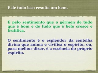 E de tudo isso resulta um bem. É pelo sentimento que o gérmen de tudo que é bom e de tudo que é belo cresce e frutifica. O sentimento é o esplendor da centelha divina que anima e vivifica o espírito, ou, para melhor dizer, é a essência do próprio espírito. 