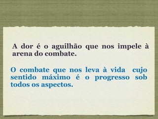 A dor é o aguilhão que nos impele à arena do combate. O combate que nos leva à vida  cujo sentido máximo é o progresso sob todos os aspectos. 