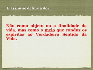 E assim se define a dor. Não como objeto ou a finalidade da vida, mas como o  meio  que conduz os espíritos ao Verdadeiro Sentido da Vida.  