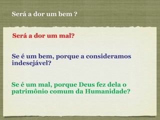 Será a dor um bem ? Será a dor um mal? Se é um bem, porque a consideramos indesejável? Se é um mal, porque Deus fez dela o patrimônio comum da Humanidade? 