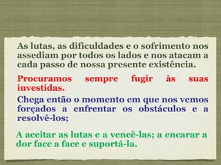 As lutas, as dificuldades e o sofrimento nos assediam por todos os lados e nos atacam a cada passo de nossa presente existência. Procuramos sempre fugir às suas investidas. Chega então o momento em que nos vemos forçados a enfrentar os obstáculos e a resolvê-los; A aceitar as lutas e a vencê-las; a encarar a dor face a face e suportá-la. 