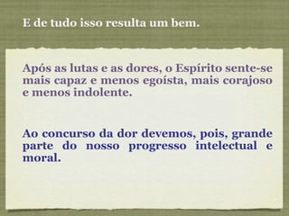 E de tudo isso resulta um bem. Após as lutas e as dores, o Espírito sente-se mais capaz e menos egoísta, mais corajoso e menos indolente. Ao concurso da dor devemos, pois, grande parte do nosso progresso intelectual e moral.  