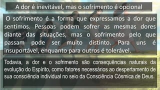 O sofrimento é a forma que expressamos a dor que
sentimos. Pessoas podem sofrer as mesmas dores
diante das situações, mas o sofrimento pelo que
passam pode ser muito distinto. Para uns é
insuportável, enquanto para outros é tolerável.
Todavia, a dor e o sofrimento são consequências naturais da
evolução do Espírito, como fatores necessários ao despertamento de
sua consciência individual no seio da Consciência Cósmica de Deus.
A dor é inevitável, mas o sofrimento é opcional
 