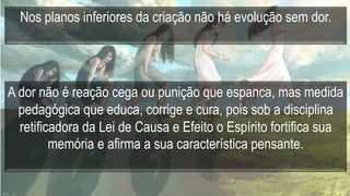 Nos planos inferiores da criação não há evolução sem dor.
A dor não é reação cega ou punição que espanca, mas medida
pedagógica que educa, corrige e cura, pois sob a disciplina
retificadora da Lei de Causa e Efeito o Espírito fortifica sua
memória e afirma a sua característica pensante.
 
