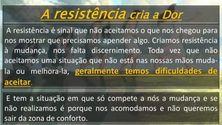A resistência cria a Dor
A resistência é sinal que não aceitamos o que nos chegou para
nos mostrar que precisamos apender algo. Criamos resistência
à mudança, nos falta discernimento. Toda vez que não
aceitamos uma situação que não está nas nossas mãos muda-
la ou melhora-la, geralmente temos dificuldades de
aceitar.
E tem a situação em que só compete a nós a mudança e se
não realizamos é porque nos acomodamos e não queremos
sair da zona de conforto.
 