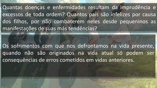 Quantas doenças e enfermidades resultam da imprudência e
excessos de toda ordem? Quantos pais são infelizes por causa
dos filhos, por não combaterem neles desde pequeninos as
manifestações de suas más tendências?
Os sofrimentos com que nos defrontamos na vida presente,
quando não são originados na vida atual só podem ser
consequências de erros cometidos em vidas anteriores.
 