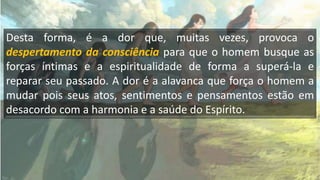 Desta forma, é a dor que, muitas vezes, provoca o
despertamento da consciência para que o homem busque as
forças íntimas e a espiritualidade de forma a superá-la e
reparar seu passado. A dor é a alavanca que força o homem a
mudar pois seus atos, sentimentos e pensamentos estão em
desacordo com a harmonia e a saúde do Espírito.
 