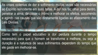 As crises violentas de dor e sofrimento muitas vezes são necessárias
ao Espírito reincidente em suas faltas. A dor nos faz olhar para dentro,
penetrar a alma, devassar o íntimo e melhorar os efeitos, socorrendo
e agindo nas causas que são diretamente ligadas ao afastamento das
Leis Divinas.
Como tem o papel educativo a dor perdura durante o tempo
necessário para que o homem se transforme e melhore, ou seja a
duração e a natureza de seus sofrimentos dependem do tempo que
ele gaste em melhorar-se.
 