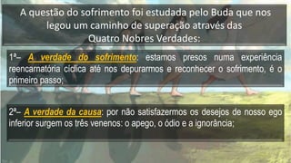 A questão do sofrimento foi estudada pelo Buda que nos
legou um caminho de superação através das
Quatro Nobres Verdades:
1ª– A verdade do sofrimento: estamos presos numa experiência
reencarnatória cíclica até nos depurarmos e reconhecer o sofrimento, é o
primeiro passo;
2ª– A verdade da causa: por não satisfazermos os desejos de nosso ego
inferior surgem os três venenos: o apego, o ódio e a ignorância;
 