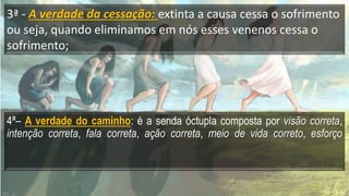 3ª - A verdade da cessação: extinta a causa cessa o sofrimento
ou seja, quando eliminamos em nós esses venenos cessa o
sofrimento;
4ª– A verdade do caminho: é a senda óctupla composta por visão correta,
intenção correta, fala correta, ação correta, meio de vida correto, esforço
 