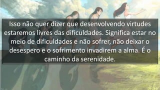 Isso não quer dizer que desenvolvendo virtudes
estaremos livres das dificuldades. Significa estar no
meio de dificuldades e não sofrer, não deixar o
desespero e o sofrimento invadirem a alma. É o
caminho da serenidade.
 