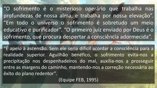“O sofrimento é o misterioso operário que trabalha nas
profundezas de nossa alma, e trabalha por nossa elevação”.
“Em todo o universo o sofrimento é sobretudo um meio
educativo e purificador”. “O primeiro juiz enviado por Deus é o
sofrimento, que procura despertar a consciência adormecida”.
“É apelo à ascensão. Sem ele seria difícil acordar a consciência para a
realidade superior. Aguilhão benéfico, o sofrimento evita-nos a
precipitação nos despenhadeiros do mal, auxilia-nos a prosseguir
entre as margens do caminho, mantendo-nos a correção necessária ao
êxito do plano redentor”.
(Equipe FEB, 1995)
 