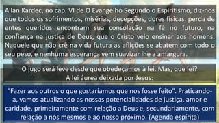 Allan Kardec, no cap. VI de O Evangelho Segundo o Espiritismo, diz-nos
que todos os sofrimentos, misérias, decepções, dores físicas, perda de
entes queridos encontram sua consolação na fé no futuro, na
confiança na justiça de Deus, que o Cristo veio ensinar aos homens.
Naquele que não crê na vida futura as aflições se abatem com todo o
seu peso, e nenhuma esperança vem suavizar lhe a amargura.
O jugo será leve desde que obedeçamos à lei. Mas, que lei?
A lei áurea deixada por Jesus:
“Fazer aos outros o que gostaríamos que nos fosse feito”. Praticando-
a, vamos atualizando as nossas potencialidades de justiça, amor e
caridade, primeiramente com relação a Deus e, secundariamente, com
relação a nós mesmos e ao nosso próximo. (Agenda espírita)
 