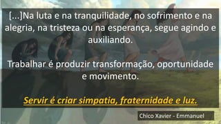 [...]Na luta e na tranquilidade, no sofrimento e na
alegria, na tristeza ou na esperança, segue agindo e
auxiliando.
Trabalhar é produzir transformação, oportunidade
e movimento.
Servir é criar simpatia, fraternidade e luz.
Chico Xavier - Emmanuel
 
