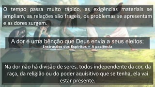 O tempo passa muito rápido, as exigências materiais se
ampliam, as relações são frágeis, os problemas se apresentam
e as dores surgem.
A dor é uma bênção que Deus envia a seus eleitos;
Instruções dos Espíritos » A paciência
Na dor não há divisão de seres, todos independente da cor, da
raça, da religião ou do poder aquisitivo que se tenha, ela vai
estar presente.
 