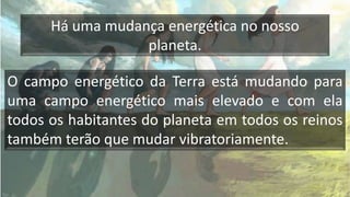 Há uma mudança energética no nosso
planeta.
O campo energético da Terra está mudando para
uma campo energético mais elevado e com ela
todos os habitantes do planeta em todos os reinos
também terão que mudar vibratoriamente.
 