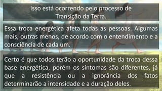 Essa troca energética afeta todas as pessoas. Algumas
mais, outras menos, de acordo com o entendimento e a
consciência de cada um.
Certo é que todos terão a oportunidade da troca dessa
base energética, porém os sintomas são diferentes, já
que a resistência ou a ignorância dos fatos
determinarão a intensidade e a duração deles.
Isso está ocorrendo pelo processo de
Transição da Terra.
 